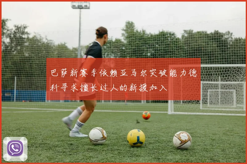 巴萨新赛季依赖亚马尔突破能力德科寻求擅长过人的新援加入