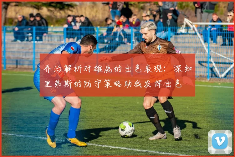 乔治解析对雄鹿的出色表现：深知里弗斯的防守策略助我发挥出色