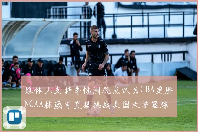 媒体人支持李悦洲观点认为CBA更胜NCAA林葳可直接挑战美国大学篮球