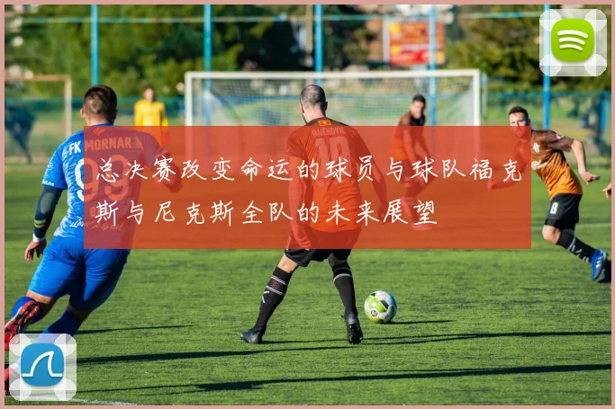 总决赛改变命运的球员与球队福克斯与尼克斯全队的未来展望