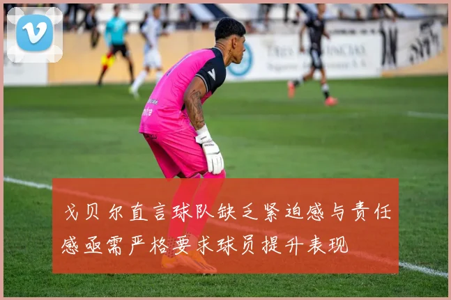 戈贝尔直言球队缺乏紧迫感与责任感亟需严格要求球员提升表现