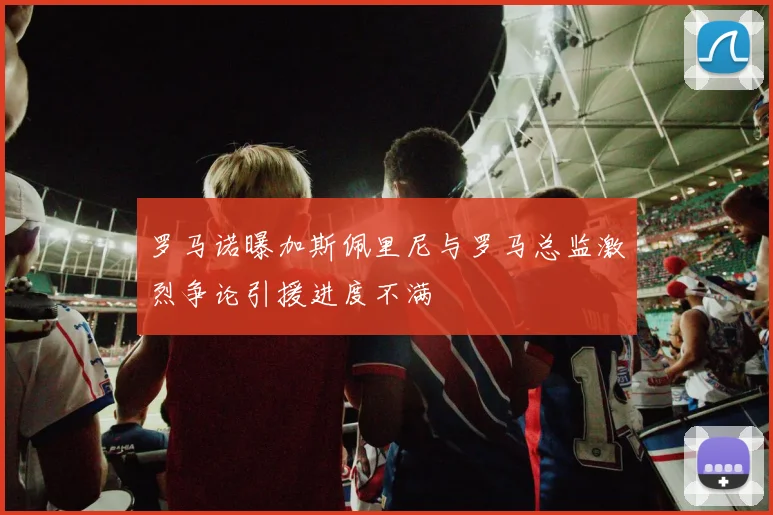 罗马诺曝加斯佩里尼与罗马总监激烈争论引援进度不满