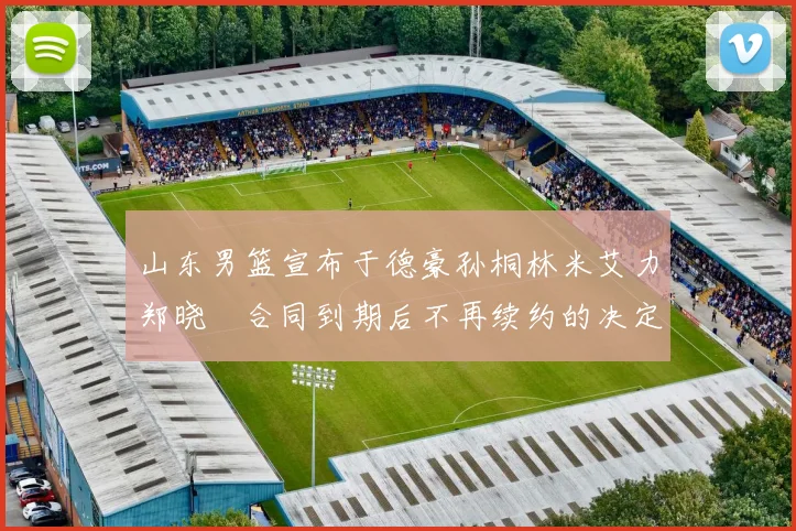 山东男篮宣布于德豪孙桐林米艾力郑晓垚合同到期后不再续约的决定