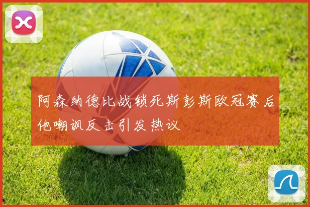 阿森纳德比战锁死斯彭斯欧冠赛后他嘲讽反击引发热议