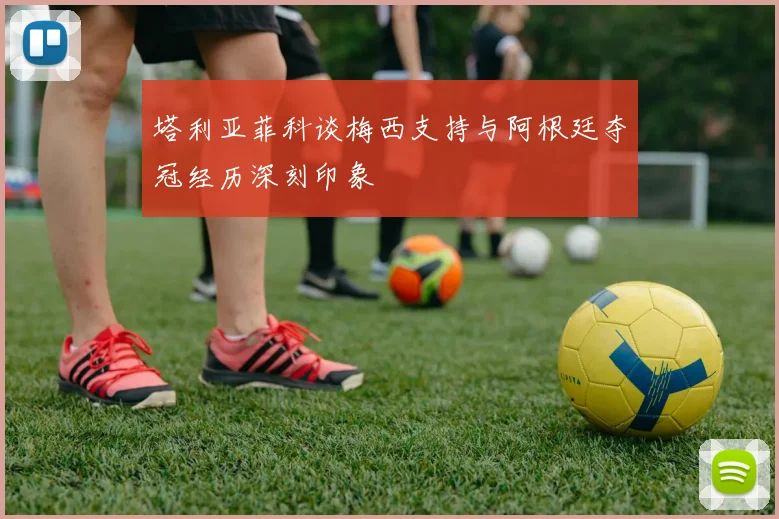 塔利亚菲科谈梅西支持与阿根廷夺冠经历深刻印象