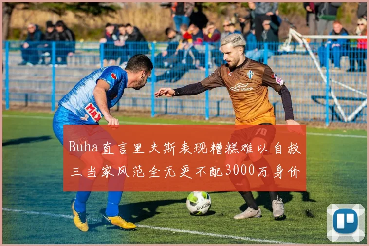 Buha直言里夫斯表现糟糕难以自救三当家风范全无更不配3000万身价