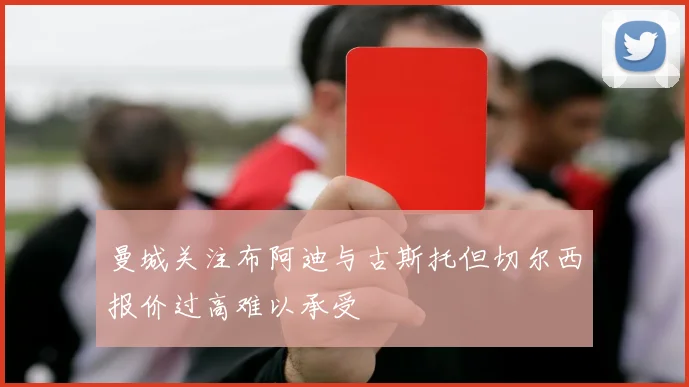 曼城关注布阿迪与古斯托但切尔西报价过高难以承受