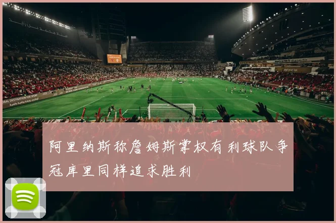 阿里纳斯称詹姆斯掌权有利球队争冠库里同样追求胜利