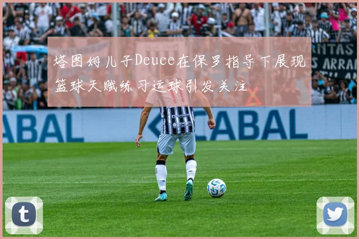 塔图姆儿子Deuce在保罗指导下展现篮球天赋练习运球引发关注