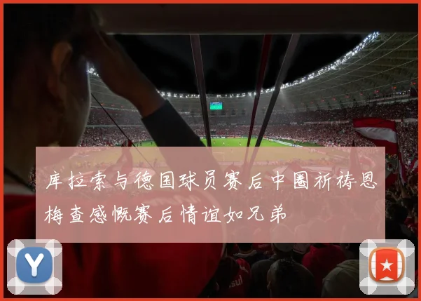 库拉索与德国球员赛后中圈祈祷恩梅查感慨赛后情谊如兄弟