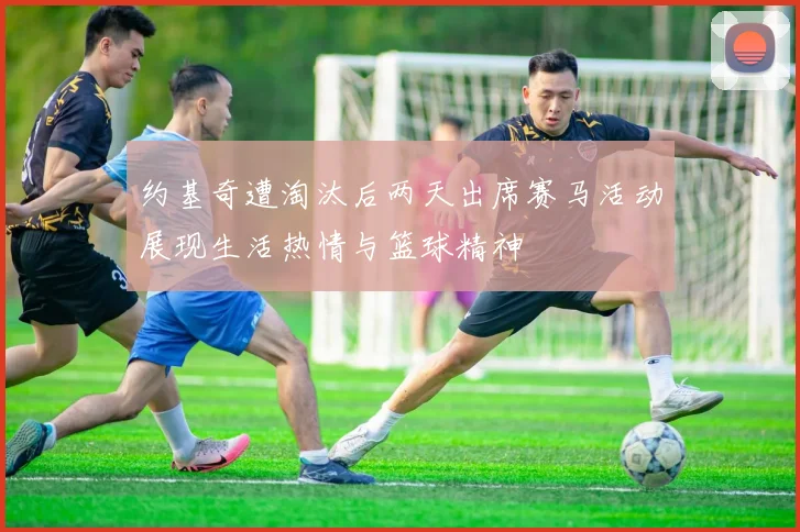 约基奇遭淘汰后两天出席赛马活动展现生活热情与篮球精神