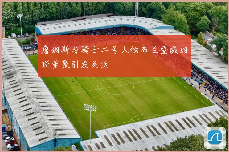 詹姆斯与骑士二号人物布兰登威姆斯重聚引发关注
