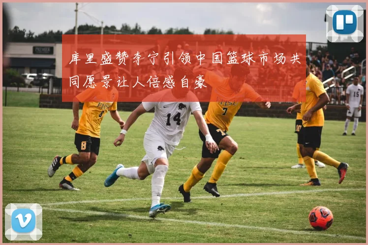 库里盛赞李宁引领中国篮球市场共同愿景让人倍感自豪