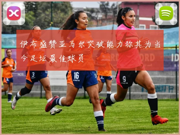 伊布盛赞亚马尔突破能力称其为当今足坛最佳球员