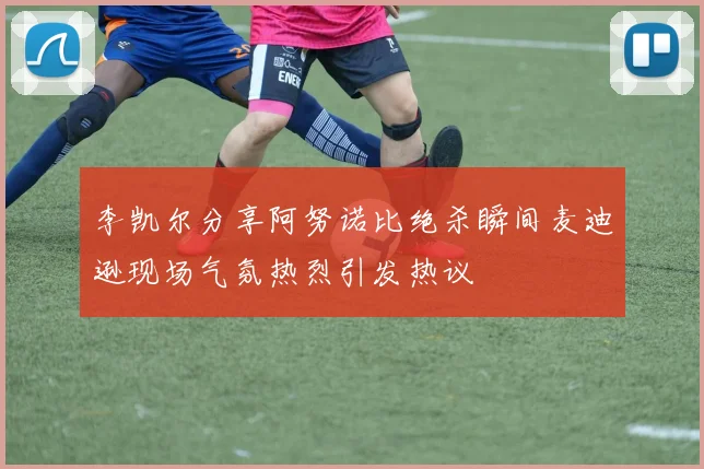李凯尔分享阿努诺比绝杀瞬间麦迪逊现场气氛热烈引发热议