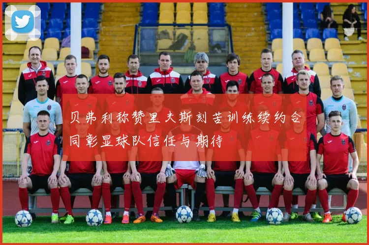 贝弗利称赞里夫斯刻苦训练续约合同彰显球队信任与期待