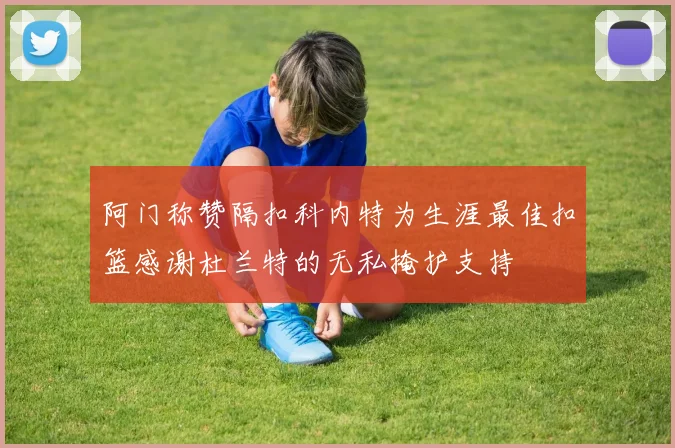 阿门称赞隔扣科内特为生涯最佳扣篮感谢杜兰特的无私掩护支持