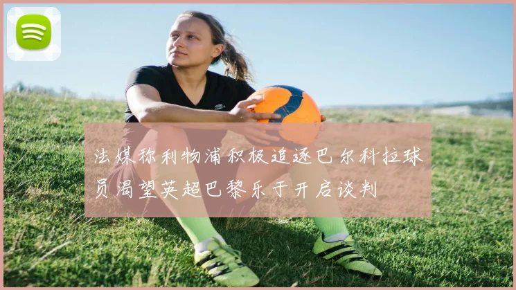 法媒称利物浦积极追逐巴尔科拉球员渴望英超巴黎乐于开启谈判