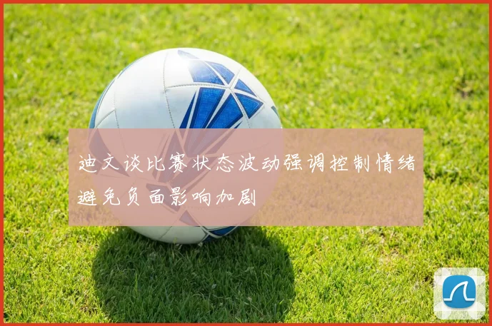 迪文谈比赛状态波动强调控制情绪避免负面影响加剧