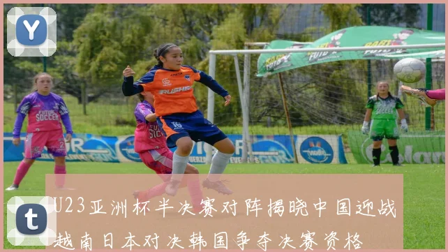 U23亚洲杯半决赛对阵揭晓中国迎战越南日本对决韩国争夺决赛资格