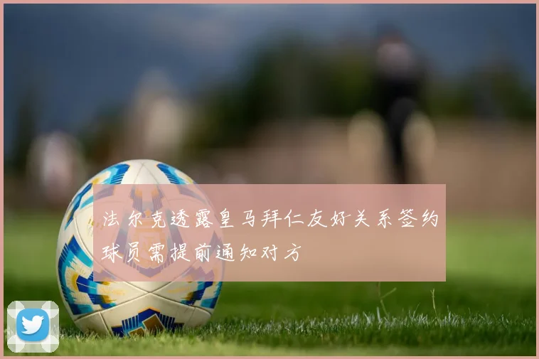 法尔克透露皇马拜仁友好关系签约球员需提前通知对方