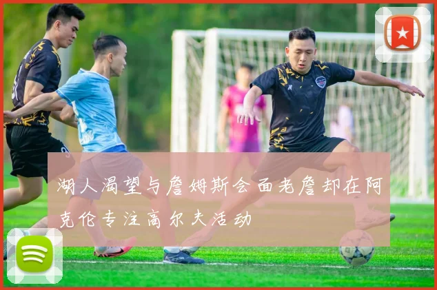 湖人渴望与詹姆斯会面老詹却在阿克伦专注高尔夫活动