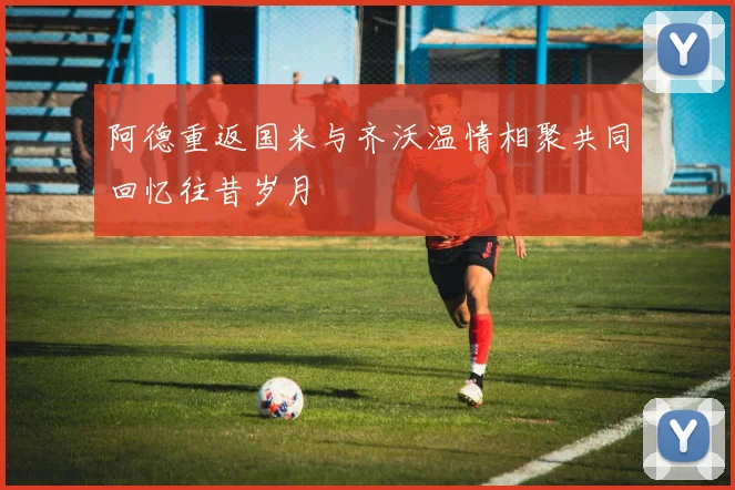 阿德重返国米与齐沃温情相聚共同回忆往昔岁月