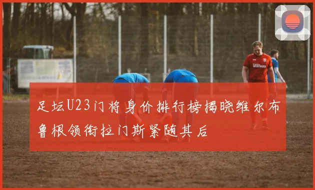 足坛U23门将身价排行榜揭晓维尔布鲁根领衔拉门斯紧随其后